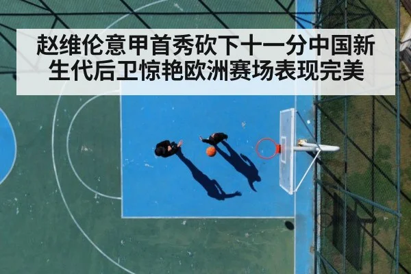 赵维伦意甲首秀砍下十一分中国新生代后卫惊艳欧洲赛场表现完美