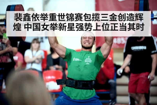 裴鑫依举重世锦赛包揽三金创造辉煌 中国女举新星强势上位正当其时