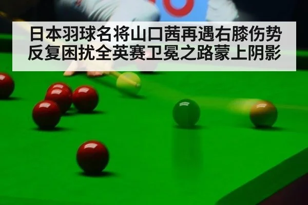 日本羽球名将山口茜再遇右膝伤势反复困扰全英赛卫冕之路蒙上阴影